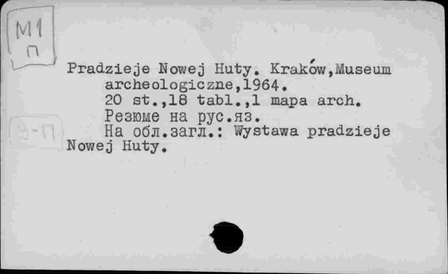 ﻿Pradzieje Nowej Huty. Krakow,Museum archéologie zue,1964.
20 st.,18 tabl.,1 тара arch.
Резюме на рус.яз.
На обл.загл.: Wystawa pradzieje Nowej Huty.